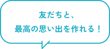 友だちと、最高の思い出を作れる!