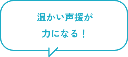 温かい声援が力になる!