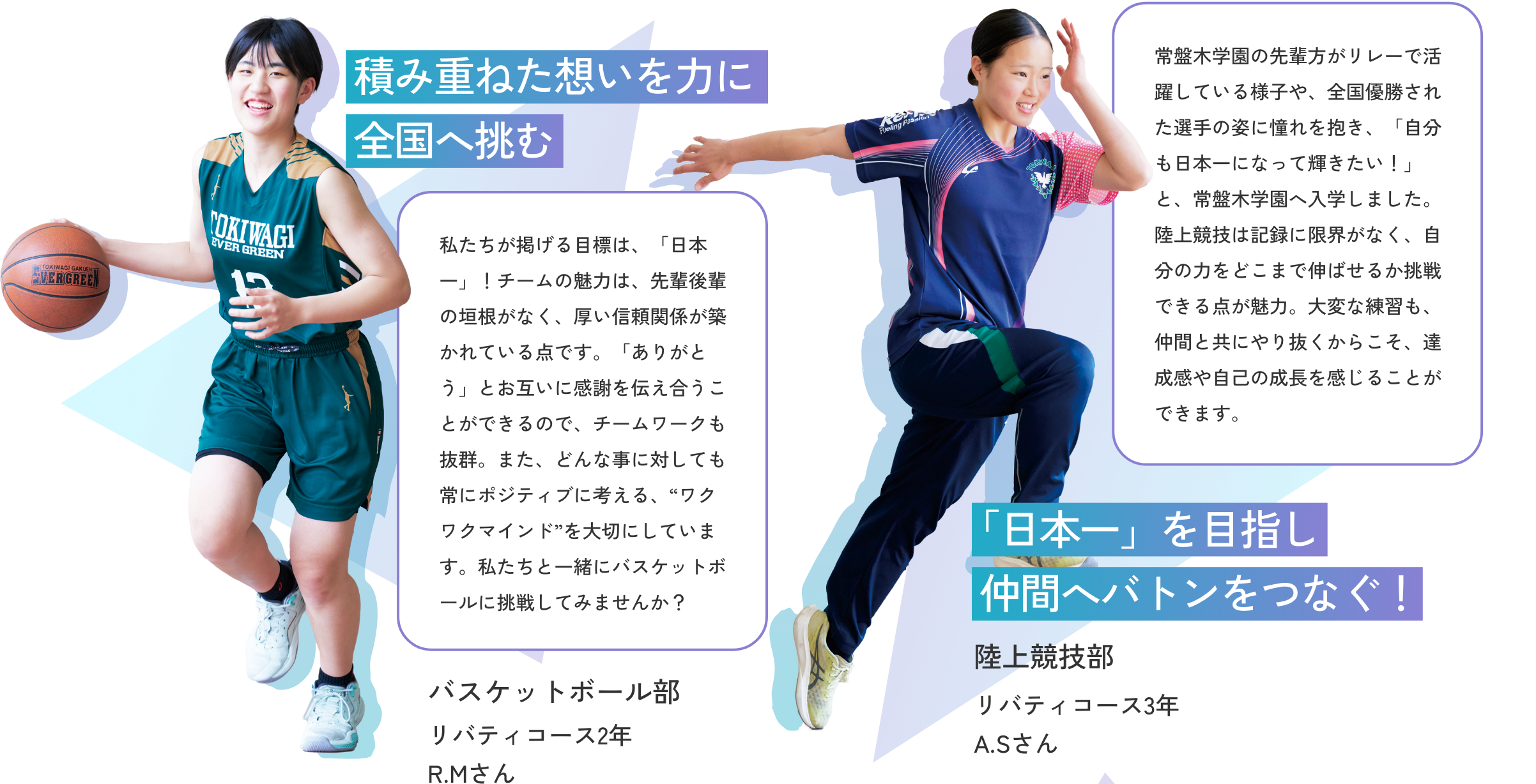 【バスケットボール部／リバティコース2年 R.Mさん】積み重ねた想いを力に全国へ挑む　私たちが掲げる目標は、「日本一」！チームの魅力は、先輩後輩の垣根がなく、厚い信頼関係が築かれている点です。「ありがとう」とお互いに感謝を伝え合うことができるので、チームワークも抜群。また、どんな事に対しても常にポジティブに考える、“ワクワクマインド”を大切にしています。私たちと一緒にバスケットボールに挑戦してみませんか？　【陸上競技部／リバティコース3年 A.Sさん】「日本一」を目指し仲間へバトンをつなぐ！　常盤木学園の先輩方がリレーで活躍している様子や、全国優勝された選手の姿に憧れを抱き、「自分も日本一になって輝きたい！」と、常盤木学園へ入学しました。陸上競技は記録に限界がなく、自分の力をどこまで伸ばせるか挑戦できる点が魅力。大変な練習も、仲間と共にやり抜くからこそ、達成感や自己の成長を感じることができます。