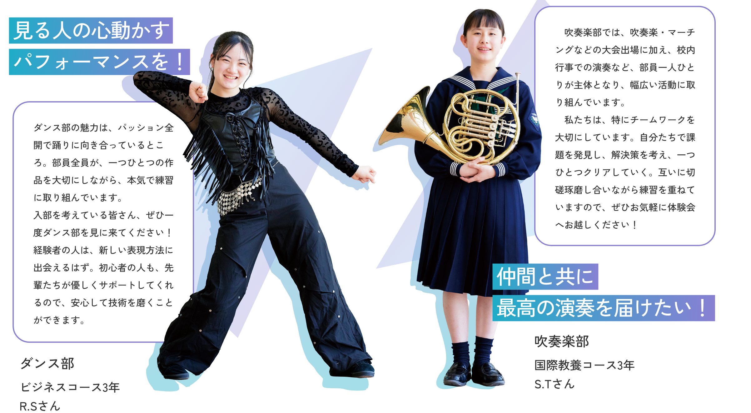 【ダンス部／ビジネスコース3年 R.Sさん】見る人の心動かすパフォーマンスを！　ダンス部の魅力は、パッション全開で踊りに向き合っているところ。部員全員が、一つひとつの作品を大切にしながら、本気で練習に取り組んでいます。入部を考えている皆さん、ぜひ一度ダンス部を見に来てください！経験者の人は、新しい表現方法に出会えるはず。初心者の人も、先輩たちが優しくサポートしてくれるので、安心して技術を磨くことができます。【吹奏楽部／国際教養コース3年 S.Tさん】仲間と共に最高の演奏を届けたい！　吹奏楽部では、吹奏楽・マーチングなどの大会出場に加え、校内行事での演奏など、部員一人ひとりが主体となり、幅広い活動に取り組んでいます。私たちは、特にチームワークを大切にしています。自分たちで課題を発見し、解決策を考え、一つひとつクリアしていく。互いに切磋琢磨し合いながら練習を重ねていますので、ぜひお気軽に体験会へお越しください！