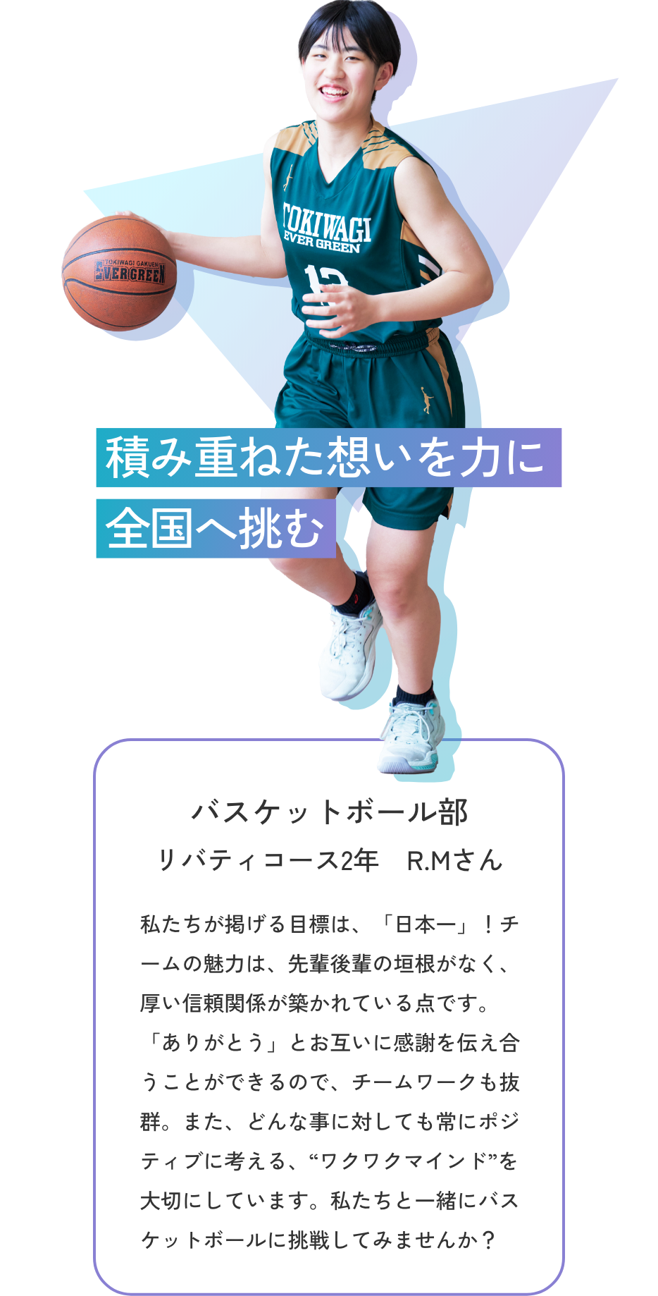 【バスケットボール部／リバティコース2年 R.Mさん】積み重ねた想いを力に全国へ挑む　私たちが掲げる目標は、「日本一」！チームの魅力は、先輩後輩の垣根がなく、厚い信頼関係が築かれている点です。「ありがとう」とお互いに感謝を伝え合うことができるので、チームワークも抜群。また、どんな事に対しても常にポジティブに考える、“ワクワクマインド”を大切にしています。私たちと一緒にバスケットボールに挑戦してみませんか？　