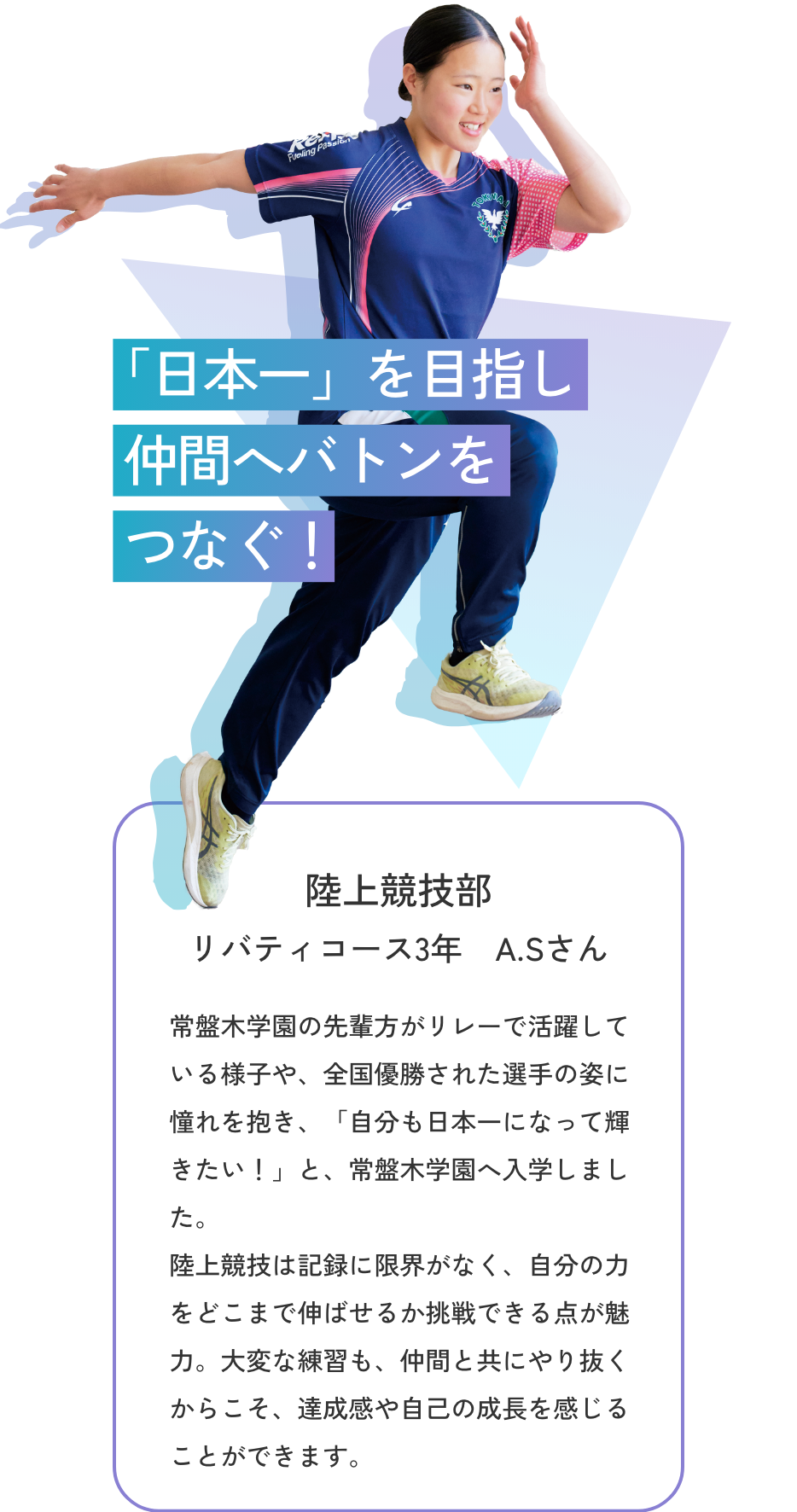 【陸上競技部／リバティコース3年 A.Sさん】「日本一」を目指し仲間へバトンをつなぐ！　常盤木学園の先輩方がリレーで活躍している様子や、全国優勝された選手の姿に憧れを抱き、「自分も日本一になって輝きたい！」と、常盤木学園へ入学しました。陸上競技は記録に限界がなく、自分の力をどこまで伸ばせるか挑戦できる点が魅力。大変な練習も、仲間と共にやり抜くからこそ、達成感や自己の成長を感じることができます。