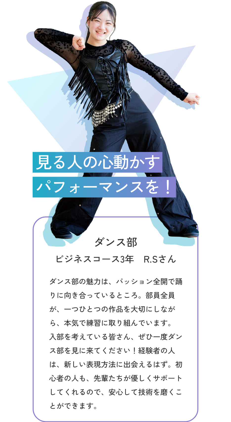 【ダンス部／ビジネスコース3年 R.Sさん】見る人の心動かすパフォーマンスを！　ダンス部の魅力は、パッション全開で踊りに向き合っているところ。部員全員が、一つひとつの作品を大切にしながら、本気で練習に取り組んでいます。入部を考えている皆さん、ぜひ一度ダンス部を見に来てください！経験者の人は、新しい表現方法に出会えるはず。初心者の人も、先輩たちが優しくサポートしてくれるので、安心して技術を磨くことができます。