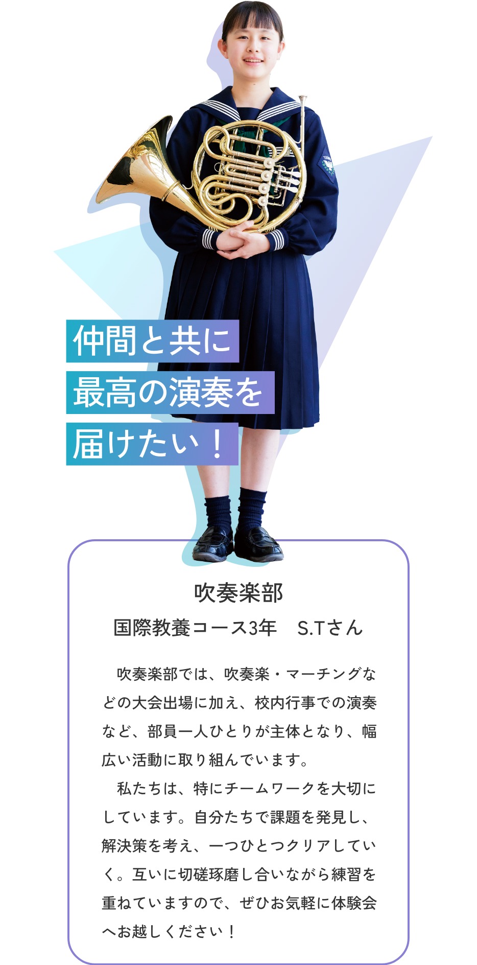 【【吹奏楽部／国際教養コース3年 S.Tさん】仲間と共に最高の演奏を届けたい！　吹奏楽部では、吹奏楽・マーチングなどの大会出場に加え、校内行事での演奏など、部員一人ひとりが主体となり、幅広い活動に取り組んでいます。私たちは、特にチームワークを大切にしています。自分たちで課題を発見し、解決策を考え、一つひとつクリアしていく。互いに切磋琢磨し合いながら練習を重ねていますので、ぜひお気軽に体験会へお越しください！