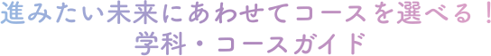 進みたい未来にあわせてコースを選べる！学科・コースガイド