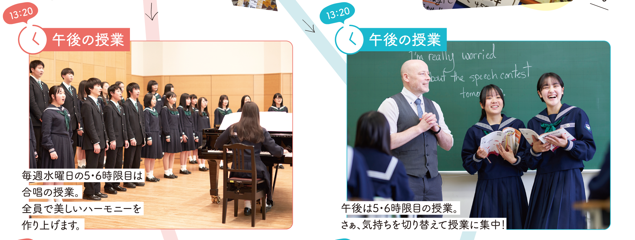 【13：20】午後の授業　音楽科：毎週水曜日の5・6時限目は合唱の授業。全員で美しいハーモニーを作り上げます。　普通科：午後は5・6時限目の授業。さぁ、気持ちを切り替えて授業に集中！