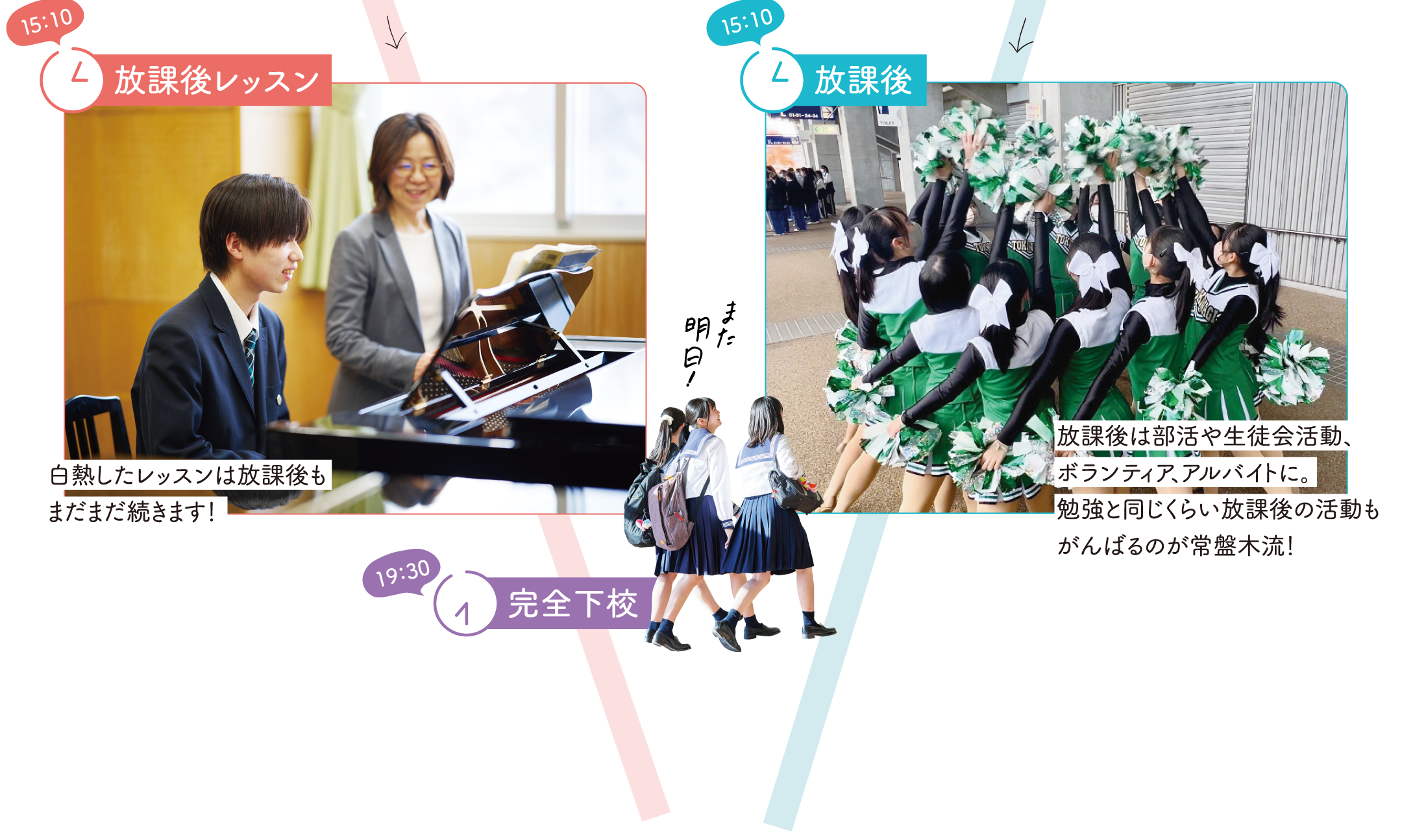 【15：10】放課後　音楽科：放課後レッスン。白熱したレッスンは放課後もまだまだ続きます！　普通科：放課後は部活や生徒会活動、ボランティア、アルバイトに。勉強と同じくらい放課後の活動もがんばるのが常盤木流！　【19：30】完全下校